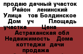 продаю дачный участок › Район ­ ленинский › Улица ­ тов.Болдинское › Дом ­ уч.164 › Площадь участка ­ 9 › Цена ­ 500 000 - Астраханская обл. Недвижимость » Дома, коттеджи, дачи продажа   . Астраханская обл.